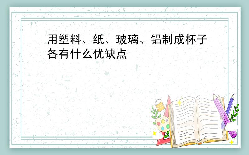 用塑料、纸、玻璃、铝制成杯子各有什么优缺点