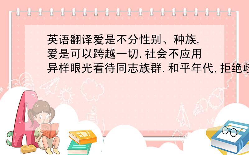 英语翻译爱是不分性别、种族,爱是可以跨越一切,社会不应用异样眼光看待同志族群.和平年代,拒绝歧视.