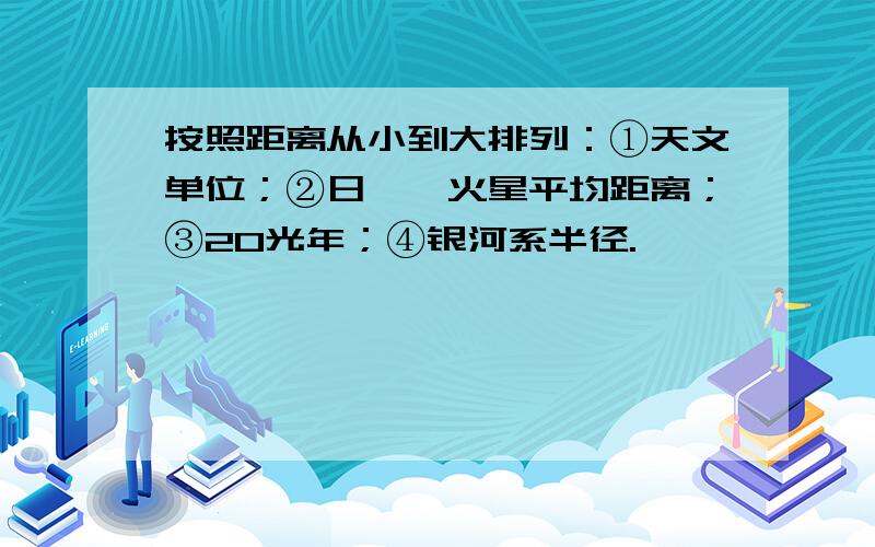 按照距离从小到大排列：①天文单位；②日——火星平均距离；③20光年；④银河系半径.