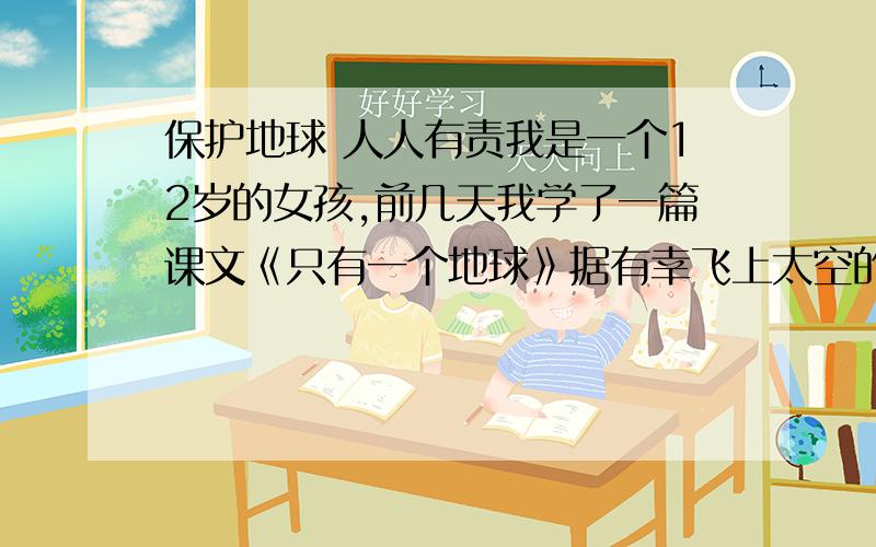 保护地球 人人有责我是一个12岁的女孩,前几天我学了一篇课文《只有一个地球》据有幸飞上太空的宇航员介绍,他们在天际遨游时遥望地球,映入眼帘的是一个晶莹透亮的球体,上面蓝色和白色