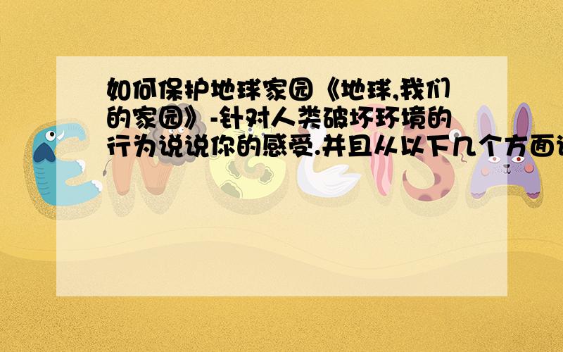 如何保护地球家园《地球,我们的家园》-针对人类破坏环境的行为说说你的感受.并且从以下几个方面说说珍惜、爱护地球家园：1.你觉得为此可以做些什么 2.你在保护地球家园方面有什么建