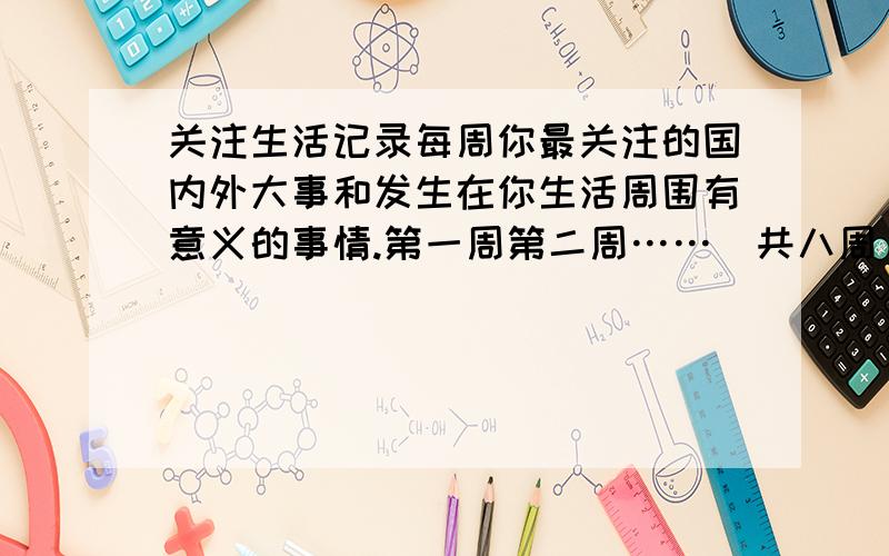 关注生活记录每周你最关注的国内外大事和发生在你生活周围有意义的事情.第一周第二周……（共八周）当然现在还没到八周、有多少写的少呗.生活本省就是一本那日荣丰富的教科书.你从