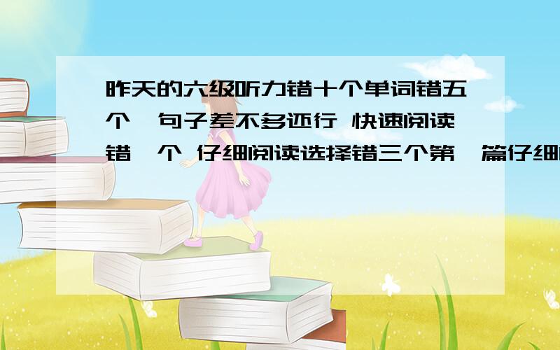 昨天的六级听力错十个单词错五个,句子差不多还行 快速阅读错一个 仔细阅读选择错三个第一篇仔细阅读句子算是错两个 完型错十个 作文还行背的模板