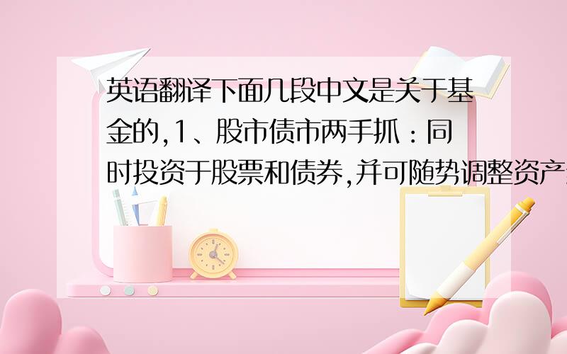 英语翻译下面几段中文是关于基金的,1、股市债市两手抓：同时投资于股票和债券,并可随势调整资产组合.通过对市场趋势的准确判断,以及具体不同的市场情况,调整资产组合构成,最大程度的