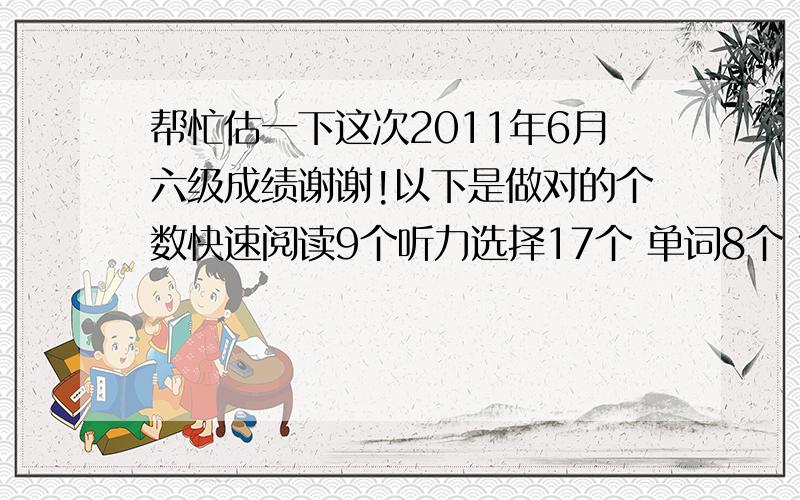 帮忙估一下这次2011年6月六级成绩谢谢!以下是做对的个数快速阅读9个听力选择17个 单词8个 句子1.5个仔细阅读2个深入阅读7个完型5个翻译1--2个作文7--8分心里很是忐忑!