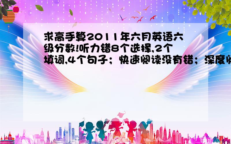 求高手算2011年六月英语六级分数!听力错8个选择,2个填词,4个句子；快速阅读没有错；深度阅读填句子错3个,选择错6个；完形错12个；翻译错3个.