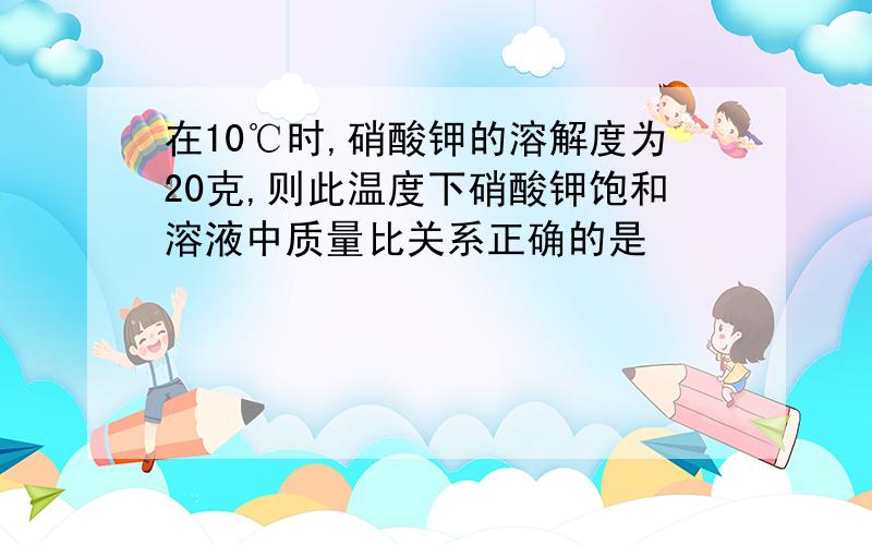 在10℃时,硝酸钾的溶解度为20克,则此温度下硝酸钾饱和溶液中质量比关系正确的是