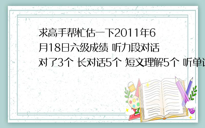 求高手帮忙估一下2011年6月18日六级成绩 听力段对话对了3个 长对话5个 短文理解5个 听单词对了4个 句子都错了阅读快速阅读对7个短句回答 这个题我有些问题,答案中的boss我用的都是文章中