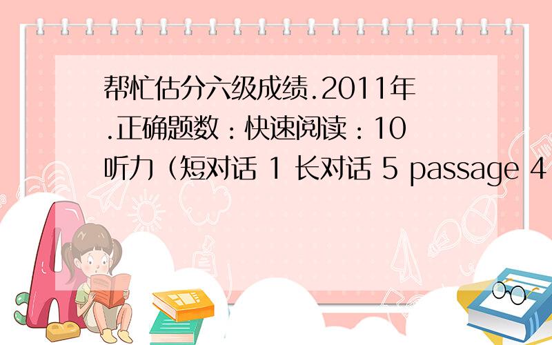 帮忙估分六级成绩.2011年.正确题数：快速阅读：10 听力（短对话 1 长对话 5 passage 4 听写 单词对7,句子对1）细读 （简答对2选择对7）完型填空 11翻译 2作文 感觉还行这次考试我的耳机完全听