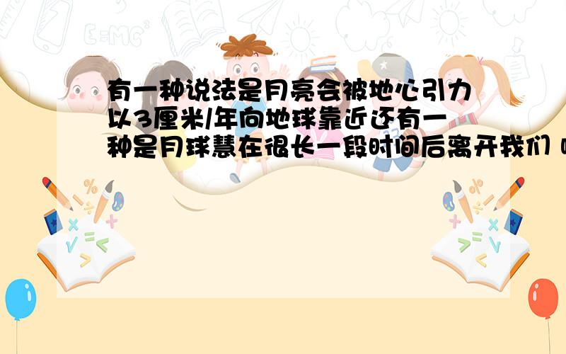 有一种说法是月亮会被地心引力以3厘米/年向地球靠近还有一种是月球慧在很长一段时间后离开我们 哪种说法对