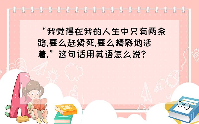 “我觉得在我的人生中只有两条路,要么赶紧死,要么精彩地活着.”这句话用英语怎么说?