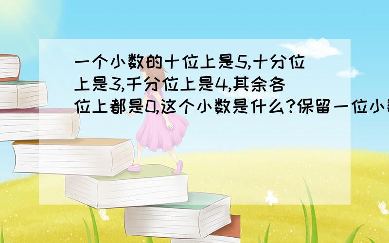 一个小数的十位上是5,十分位上是3,千分位上是4,其余各位上都是0,这个小数是什么?保留一位小数约是什急@!