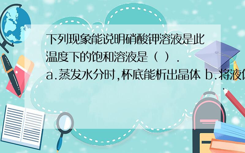 下列现象能说明硝酸钾溶液是此温度下的饱和溶液是（ ）. a.蒸发水分时,杯底能析出晶体 b.将液体下列现象能说明硝酸钾溶液是此温度下的饱和溶液是（ ）.a.蒸发水分时,杯底能析出晶体b.将