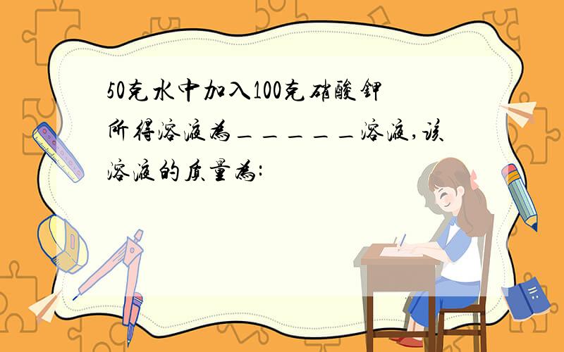 50克水中加入100克硝酸钾所得溶液为_____溶液,该溶液的质量为: