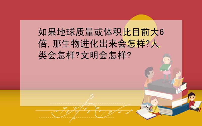 如果地球质量或体积比目前大6倍,那生物进化出来会怎样?人类会怎样?文明会怎样?