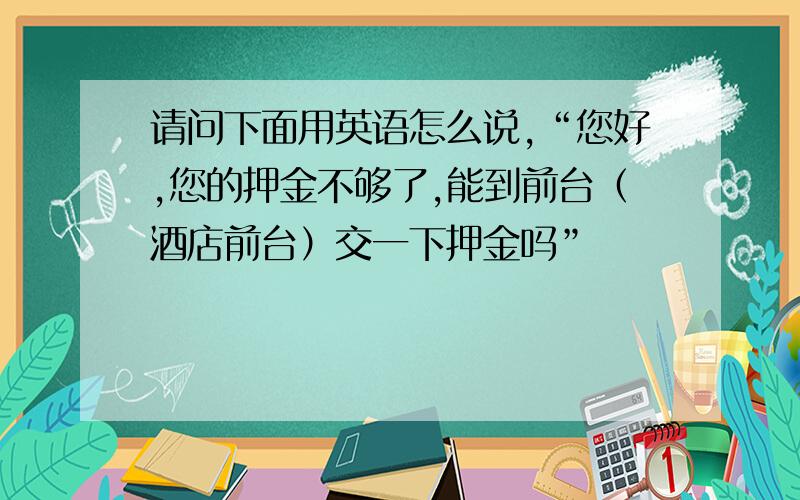 请问下面用英语怎么说,“您好,您的押金不够了,能到前台（酒店前台）交一下押金吗”