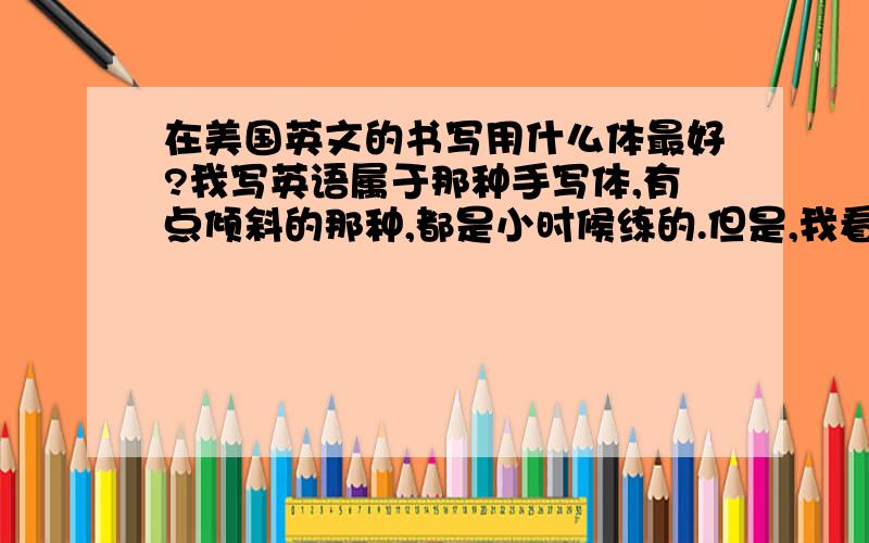 在美国英文的书写用什么体最好?我写英语属于那种手写体,有点倾斜的那种,都是小时候练的.但是,我看外国人写英语都是一个字母一个字母地写,也不连笔,有点像印刷体,就是写出来有点可爱