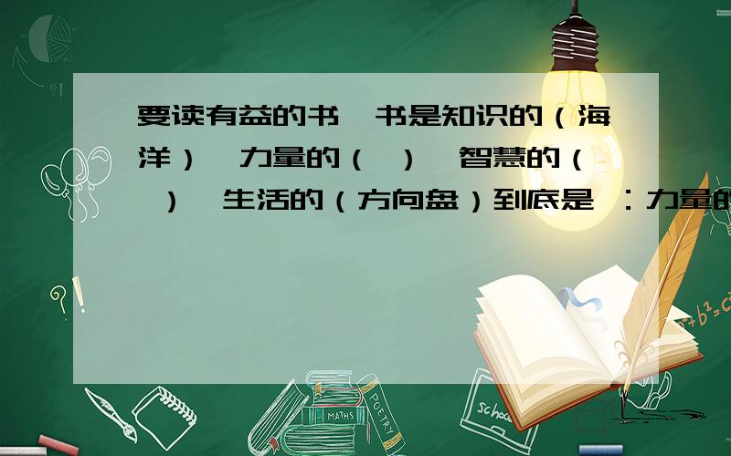 要读有益的书,书是知识的（海洋）,力量的（ ）,智慧的（ ）,生活的（方向盘）到底是 ：力量的（翅膀 ）,智慧的（ 源泉 ）,还是：力量的（ 源泉 ）,智慧的（ 翅膀 ）,