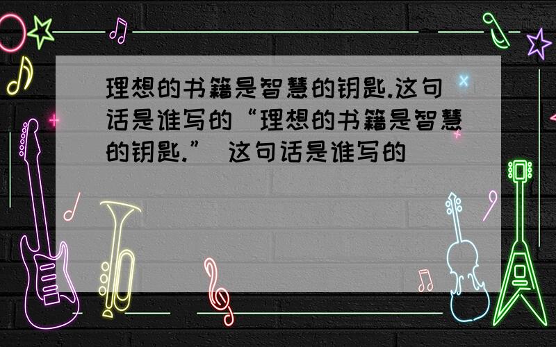 理想的书籍是智慧的钥匙.这句话是谁写的“理想的书籍是智慧的钥匙.” 这句话是谁写的