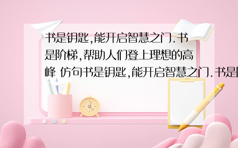 书是钥匙,能开启智慧之门.书是阶梯,帮助人们登上理想的高峰 仿句书是钥匙,能开启智慧之门.书是阶梯,帮助人们登上理想的高峰 仿句 要求格式与例句相近,发挥想象,写两个比喻句,力求生动