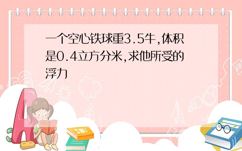 一个空心铁球重3.5牛,体积是0.4立方分米,求他所受的浮力