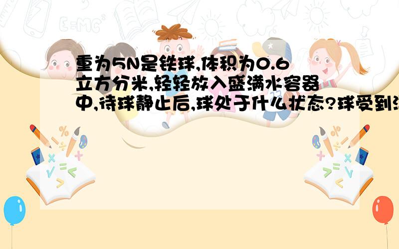 重为5N是铁球,体积为0.6立方分米,轻轻放入盛满水容器中,待球静止后,球处于什么状态?球受到浮力是?若将此球放入酒精中静止后能排出酒精的质量是多少g?