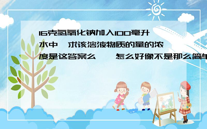 16克氢氧化钠加入100毫升水中  求该溶液物质的量的浓度是这答案么……怎么好像不是那么简单的……囧难道我傻大发了……加入的氢氧化钠溶解后体积不算在溶液体积里么？