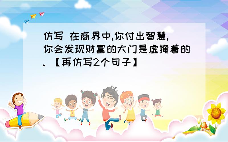 仿写 在商界中,你付出智慧,你会发现财富的大门是虚掩着的. 【再仿写2个句子】