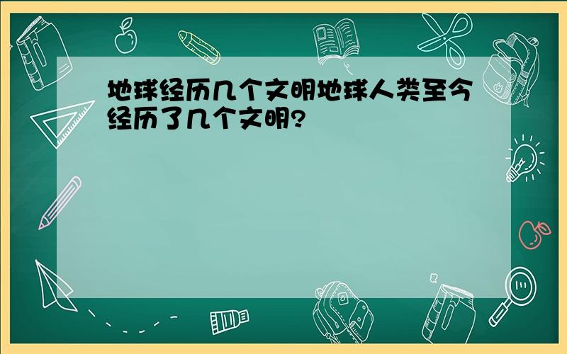 地球经历几个文明地球人类至今经历了几个文明?