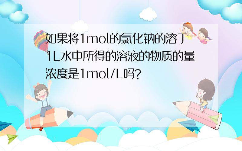 如果将1mol的氯化钠的溶于1L水中所得的溶液的物质的量浓度是1mol/L吗?