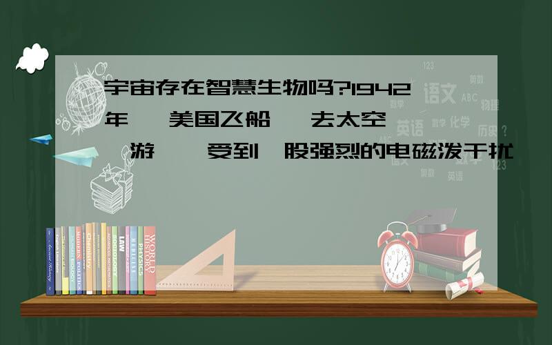 宇宙存在智慧生物吗?1942年   美国飞船   去太空遨游    受到一股强烈的电磁泼干扰, 整个飞船断电、   意外失控!    nn或许是外星人在搞鬼！  我有很多关于UFO的书， 不少科学家说过， 假如是