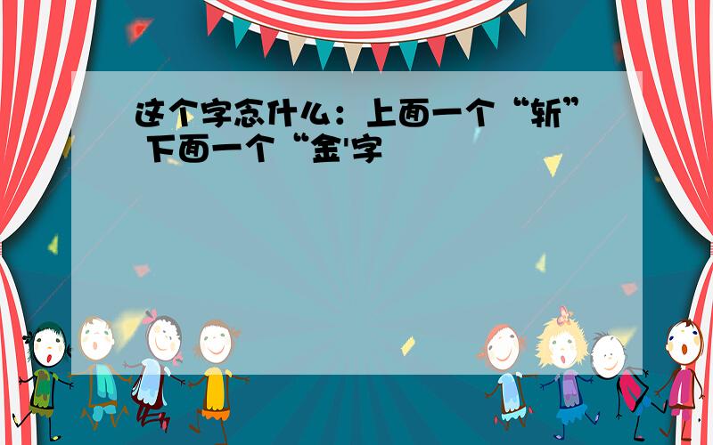 这个字念什么：上面一个“斩” 下面一个“金'字