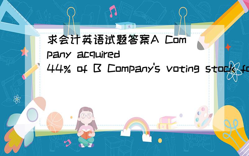 求会计英语试题答案A Company acquired 44% of B Company's voting stock for $220,000 on Jan.2,2010.A's 44% interest in B gave A the ability to exercise significant influence over B's operating and financial policies.During 2010,B earned $100,00