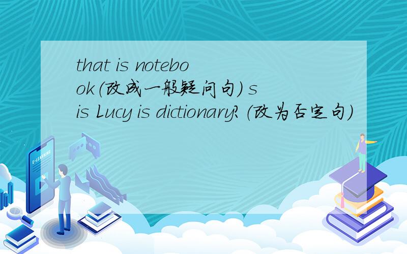 that is notebook（改成一般疑问句） s is Lucy is dictionary?（改为否定句）