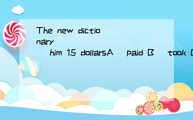 The new dictionary __________ him 15 dollarsA) paid B) took C) spent D) cost 选什么 为什么?