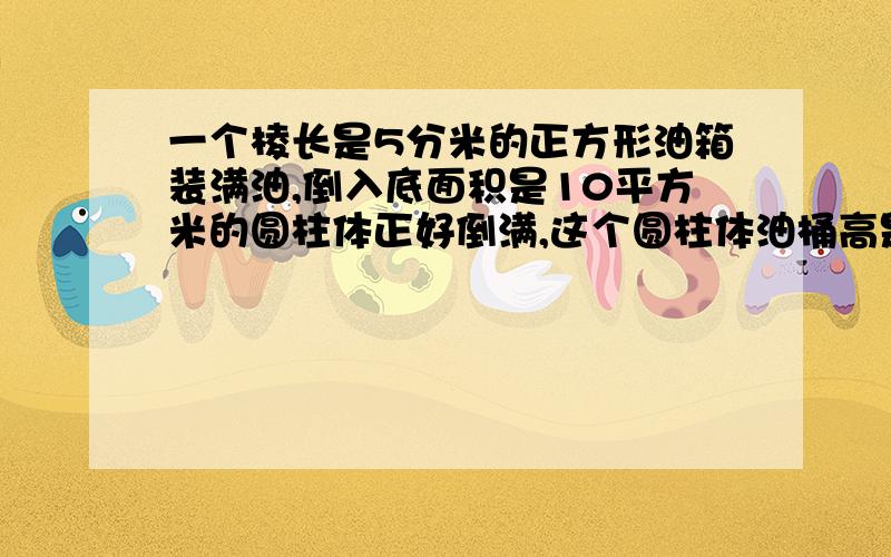 一个棱长是5分米的正方形油箱装满油,倒入底面积是10平方米的圆柱体正好倒满,这个圆柱体油桶高是几分米?