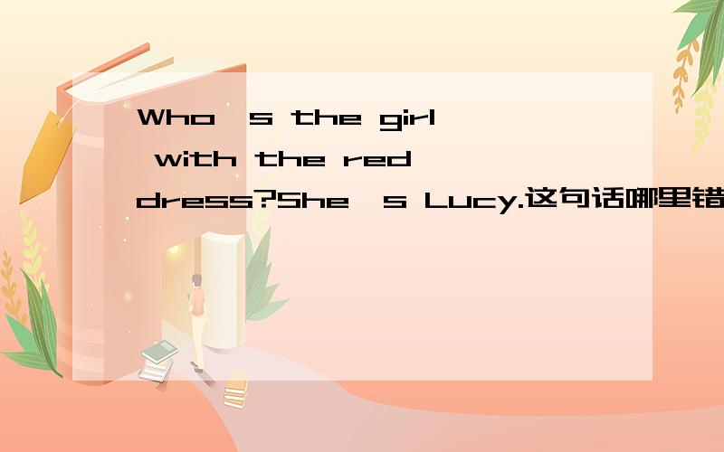 Who's the girl with the red dress?She's Lucy.这句话哪里错了