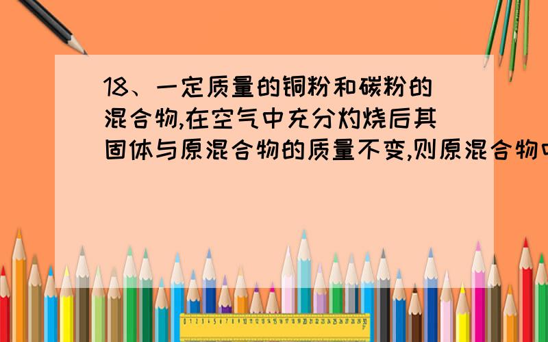 18、一定质量的铜粉和碳粉的混合物,在空气中充分灼烧后其固体与原混合物的质量不变,则原混合物中铜粉和碳粉的质量比为（ ）A、4：1 B、2：1 C、3：2 D、1：1