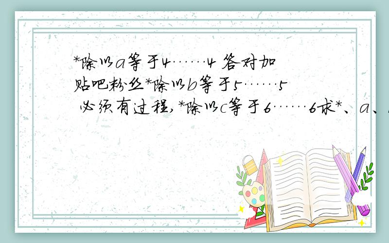 *除以a等于4……4 答对加贴吧粉丝*除以b等于5……5 必须有过程,*除以c等于6……6求*、a、b、c等于几?