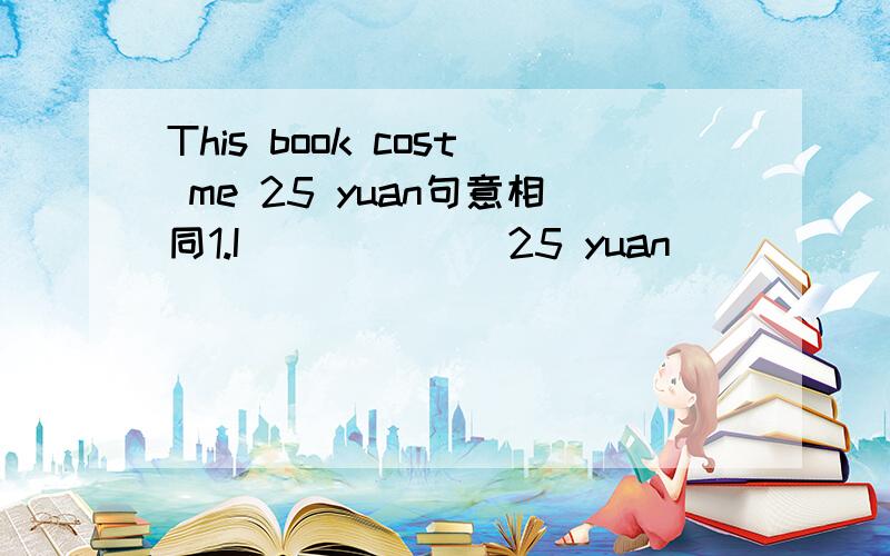 This book cost me 25 yuan句意相同1.I______ 25 yuan ______ ______ this book.2.It ______ ______ 25 yuan ______ ______ this book