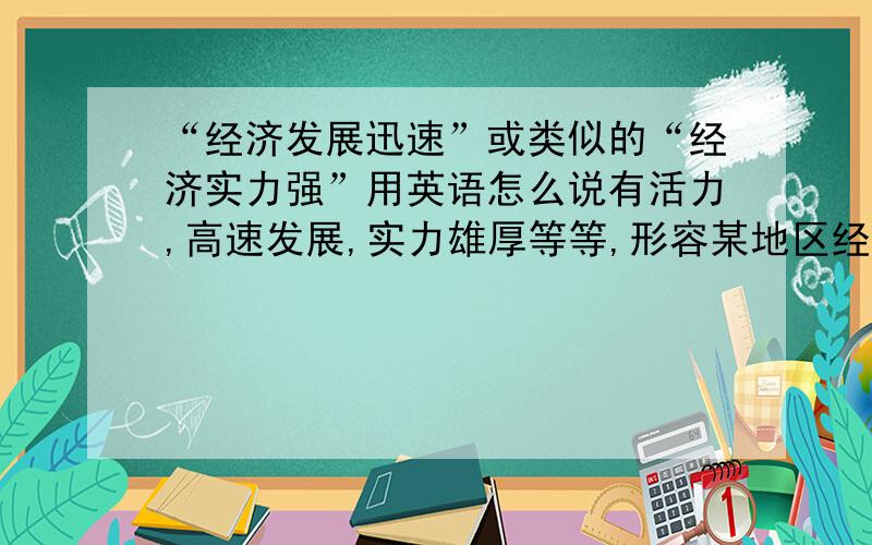 “经济发展迅速”或类似的“经济实力强”用英语怎么说有活力,高速发展,实力雄厚等等,形容某地区经济好的,用英语怎么说