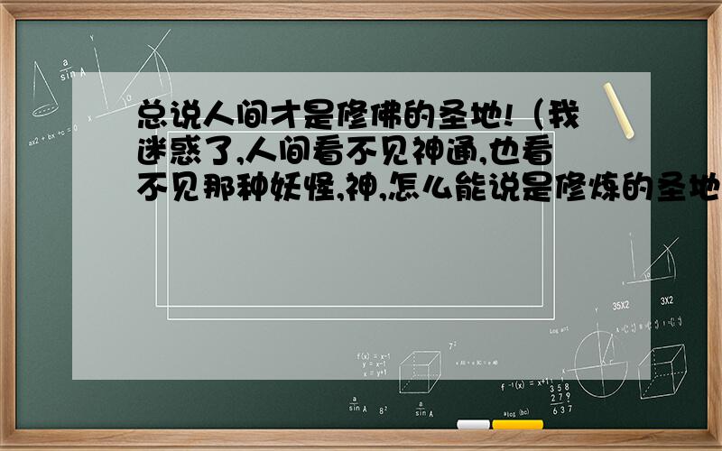 总说人间才是修佛的圣地!（我迷惑了,人间看不见神通,也看不见那种妖怪,神,怎么能说是修炼的圣地呢?）六道轮回三善道里有天道与阿修罗道!为什么不去这两个道去修佛呢?这两个道可见见