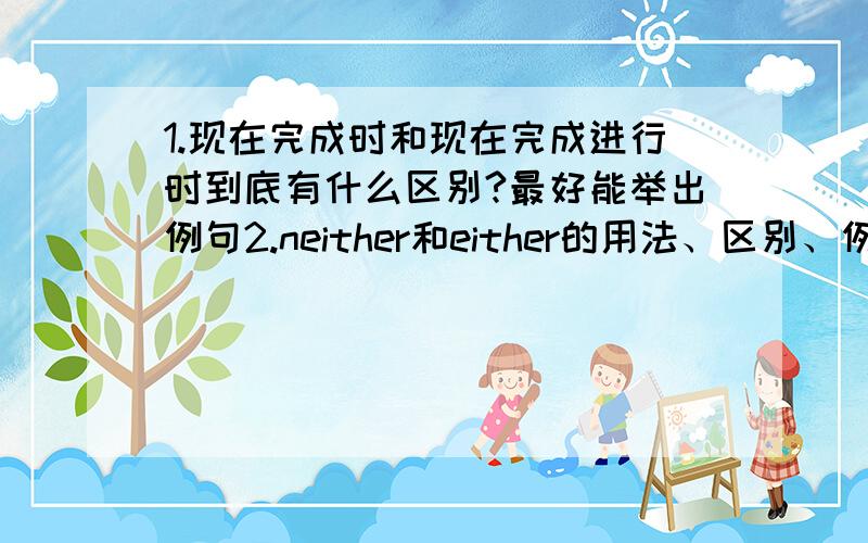 1.现在完成时和现在完成进行时到底有什么区别?最好能举出例句2.neither和either的用法、区别、例句,.