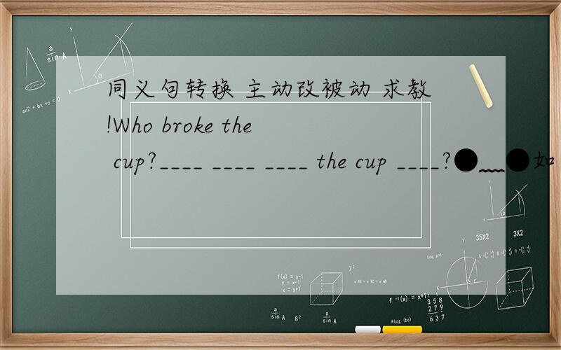 同义句转换 主动改被动 求教!Who broke the cup?____ ____ ____ the cup ____?●﹏●如果需要 请用上whom