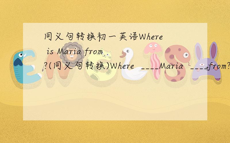 同义句转换初一英语Where is Maria from?(同义句转换)Where  ____Maria  ____from?