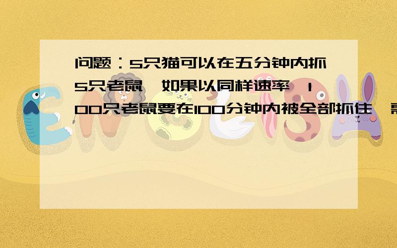 问题：5只猫可以在五分钟内抓5只老鼠,如果以同样速率,100只老鼠要在100分钟内被全部抓住,需要几只猫?