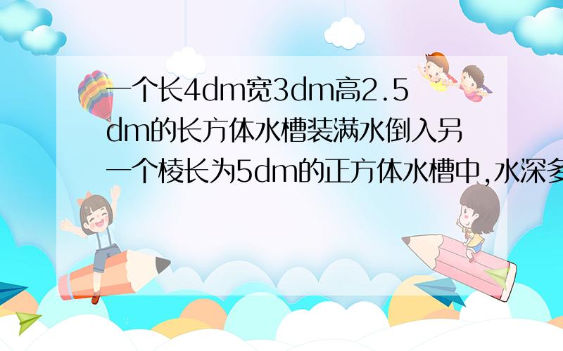 一个长4dm宽3dm高2.5dm的长方体水槽装满水倒入另一个棱长为5dm的正方体水槽中,水深多少分米?