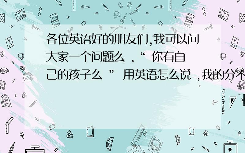 各位英语好的朋友们,我可以问大家一个问题么 ,“ 你有自己的孩子么 ” 用英语怎么说 ,我的分不太多,.