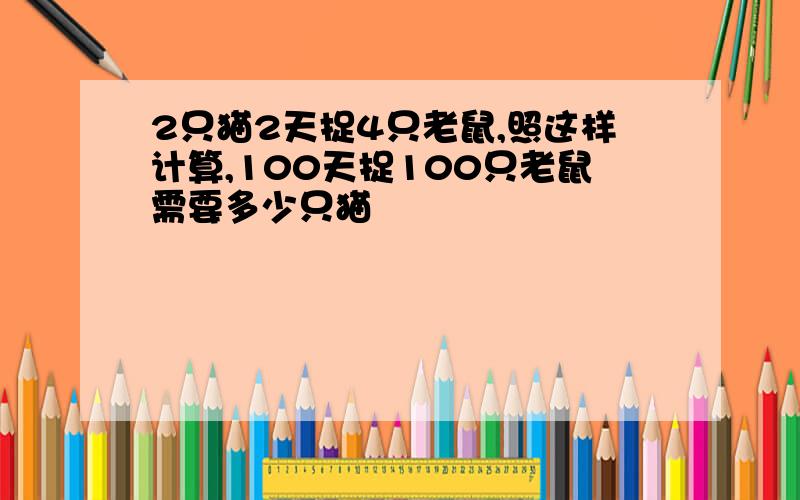 2只猫2天捉4只老鼠,照这样计算,100天捉100只老鼠需要多少只猫