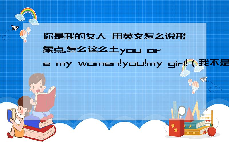 你是我的女人 用英文怎么说形象点.怎么这么土you are my women!you!my girl!（我不是日本人..这句话怎么太像日本的说话方式.）you are my sweat heart!要突出 是我的 女人突出中国的那种味you are the girl